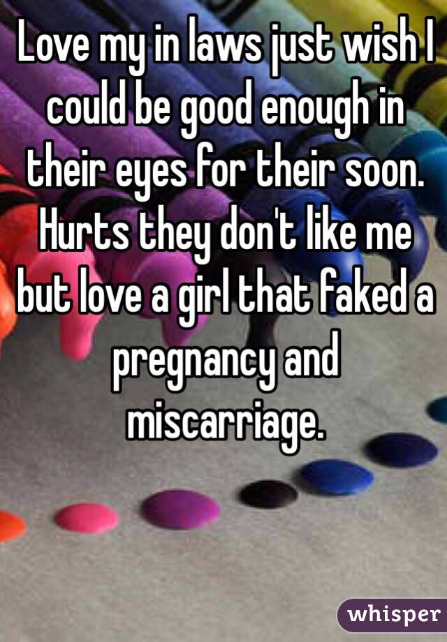 Love my in laws just wish I could be good enough in their eyes for their soon. Hurts they don't like me but love a girl that faked a pregnancy and miscarriage.