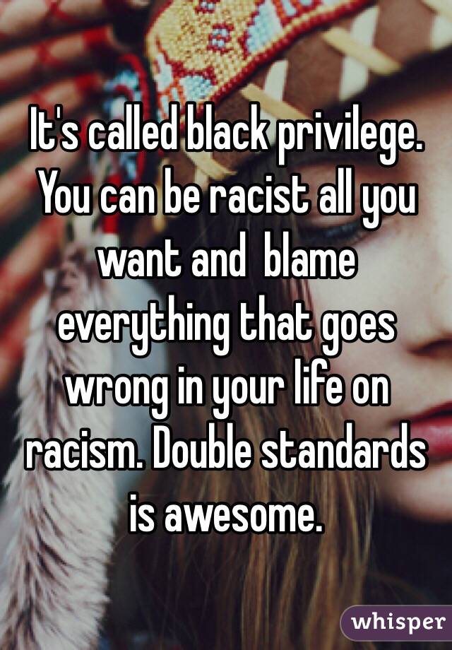 It's called black privilege. You can be racist all you want and  blame everything that goes wrong in your life on racism. Double standards is awesome.