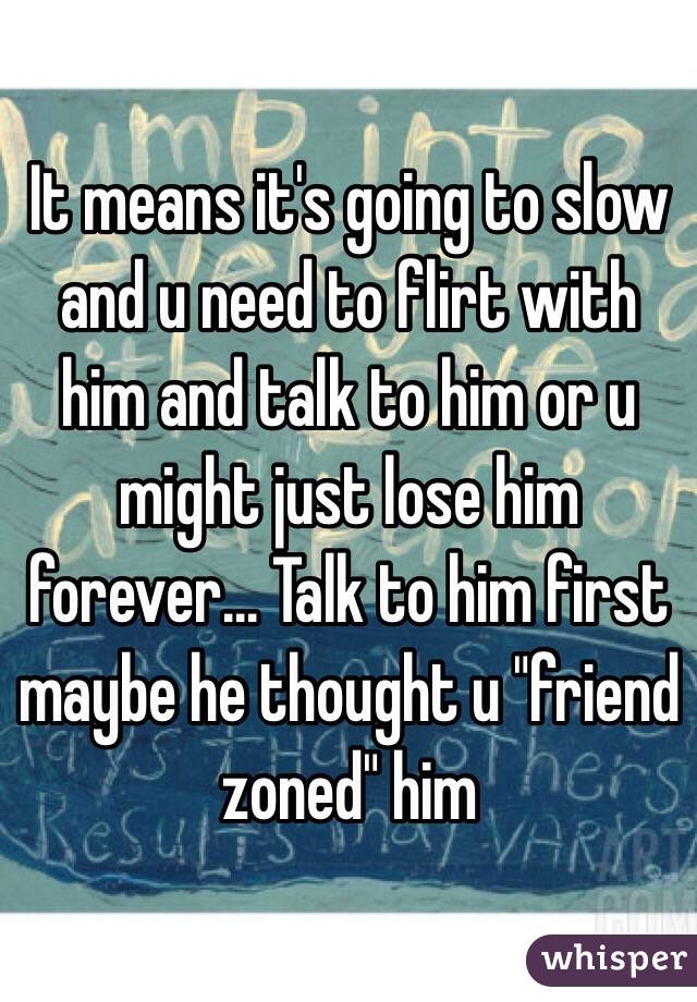 It means it's going to slow and u need to flirt with him and talk to him or u might just lose him forever... Talk to him first maybe he thought u "friend zoned" him 