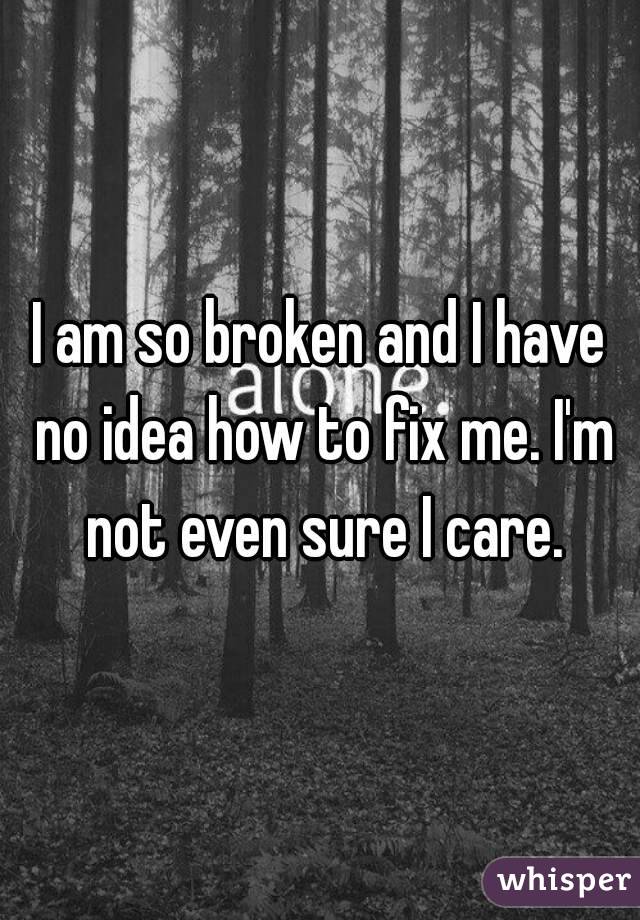 I am so broken and I have no idea how to fix me. I'm not even sure I care.