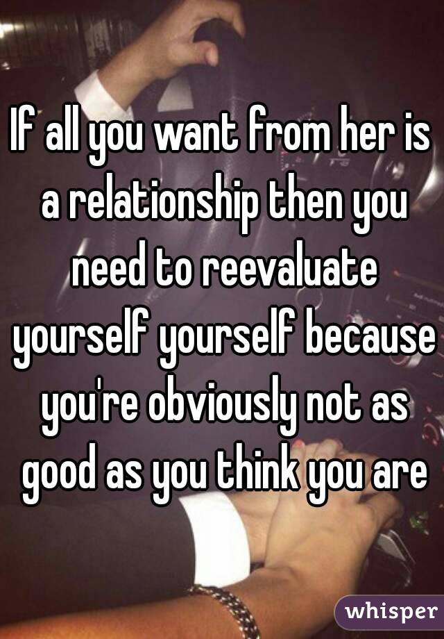 If all you want from her is a relationship then you need to reevaluate yourself yourself because you're obviously not as good as you think you are