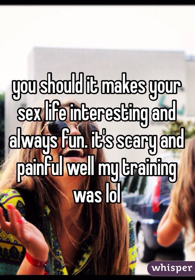 you should it makes your sex life interesting and always fun. it's scary and painful well my training was lol