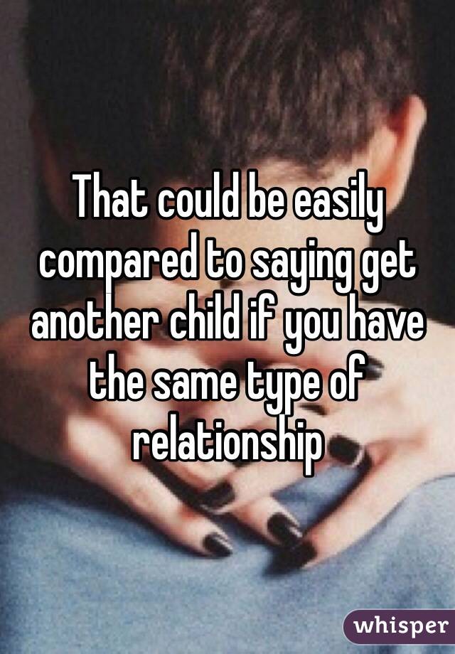 That could be easily compared to saying get another child if you have the same type of relationship