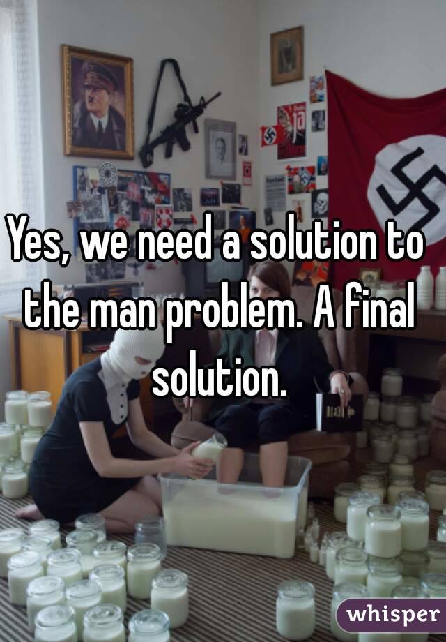 Yes, we need a solution to the man problem. A final solution.
