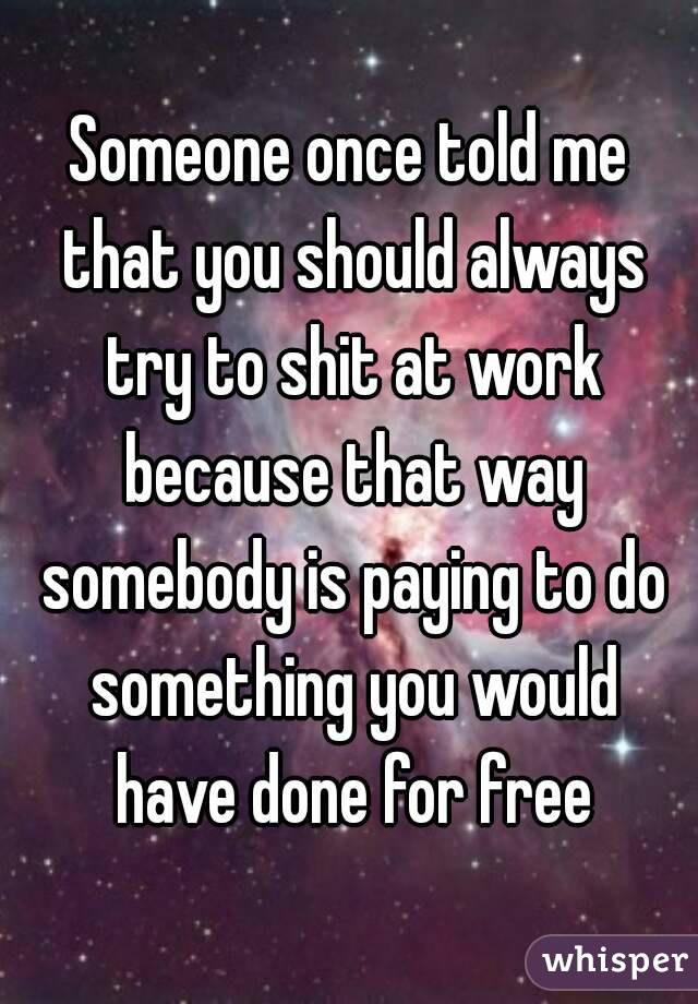 Someone once told me that you should always try to shit at work because that way somebody is paying to do something you would have done for free