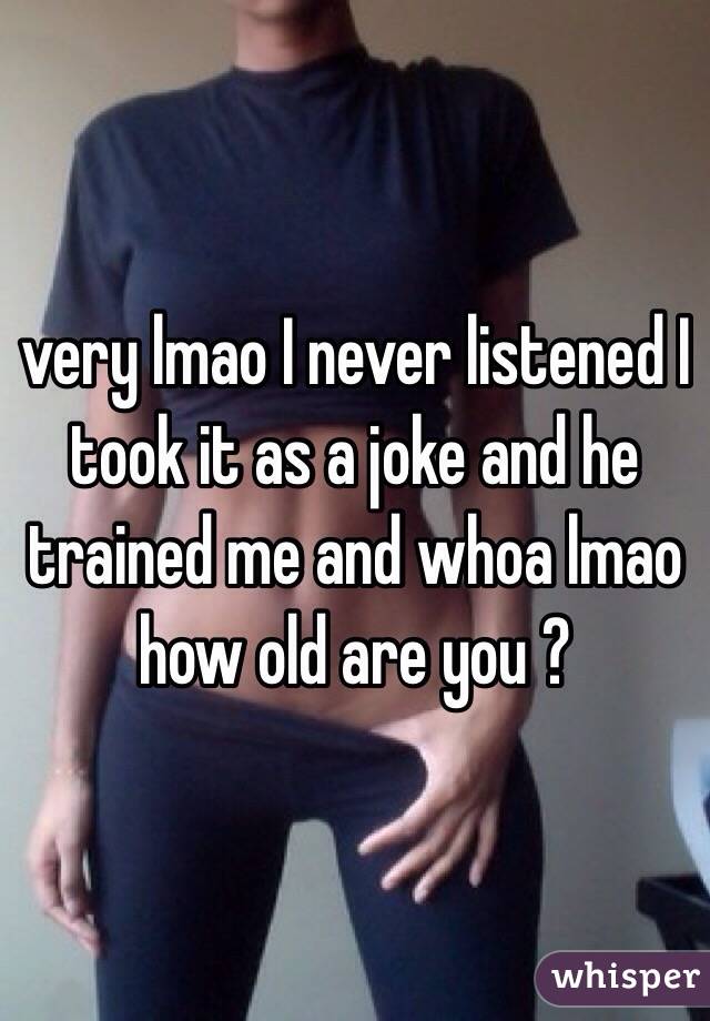 very lmao I never listened I took it as a joke and he trained me and whoa lmao how old are you ? 