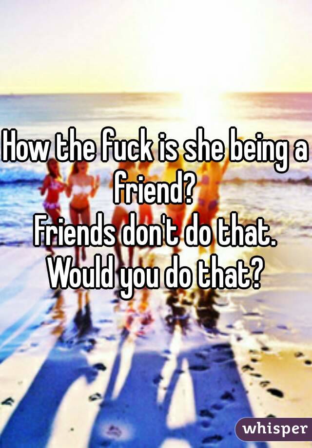 How the fuck is she being a friend? 
Friends don't do that.
Would you do that?
