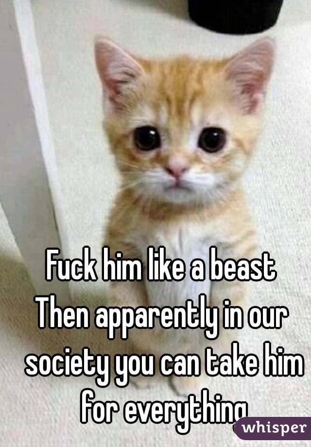 Fuck him like a beast
Then apparently in our society you can take him for everything