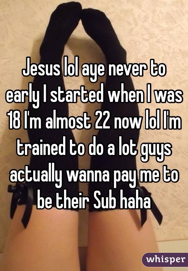 Jesus lol aye never to early I started when I was 18 I'm almost 22 now lol I'm trained to do a lot guys actually wanna pay me to be their Sub haha 