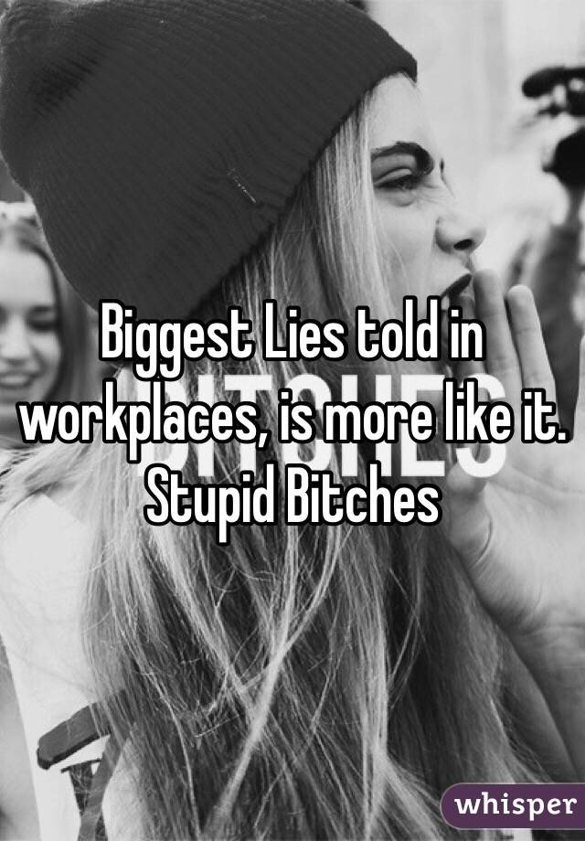 Biggest Lies told in workplaces, is more like it. Stupid Bitches