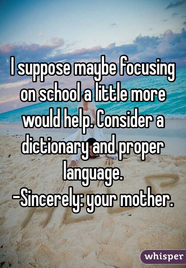 I suppose maybe focusing on school a little more would help. Consider a dictionary and proper language. 
-Sincerely: your mother. 