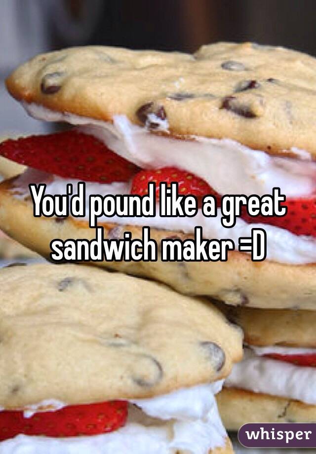 You'd pound like a great sandwich maker =D