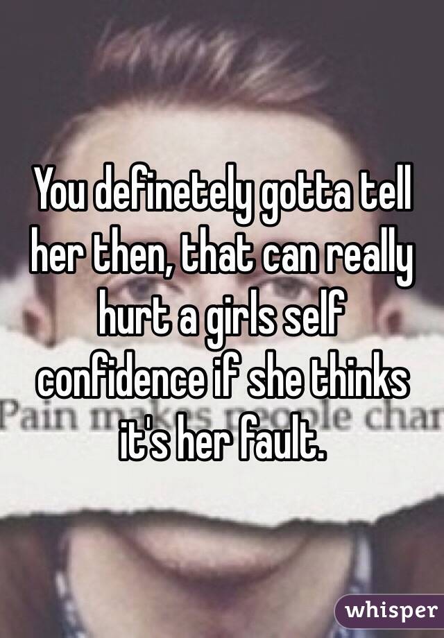 You definetely gotta tell her then, that can really hurt a girls self confidence if she thinks it's her fault. 