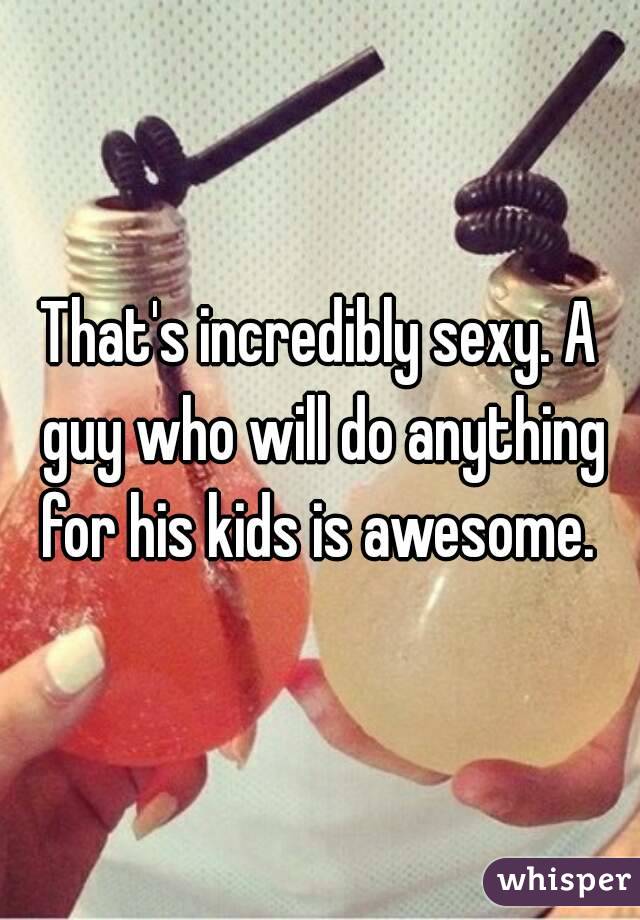 That's incredibly sexy. A guy who will do anything for his kids is awesome. 