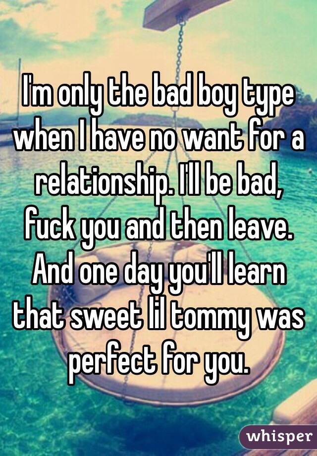 I'm only the bad boy type when I have no want for a relationship. I'll be bad, fuck you and then leave. And one day you'll learn that sweet lil tommy was perfect for you. 