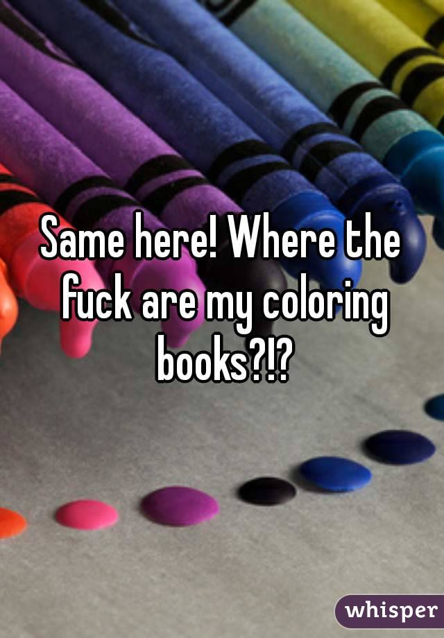 Same here! Where the fuck are my coloring books?!?