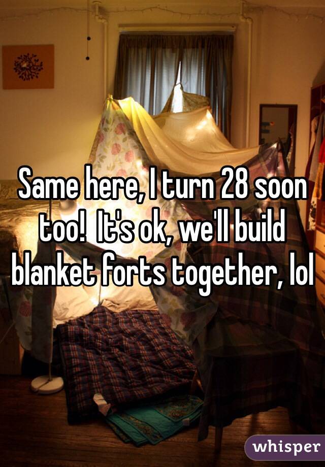 Same here, I turn 28 soon too!  It's ok, we'll build blanket forts together, lol