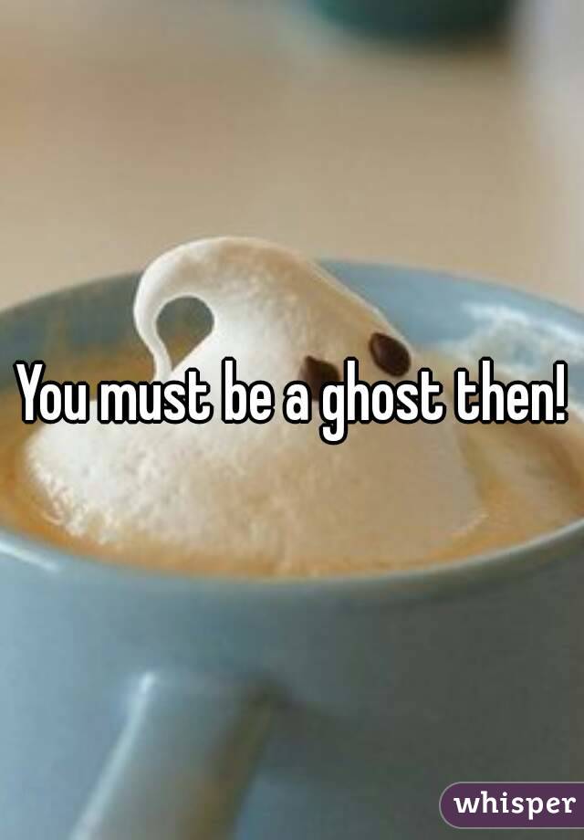 You must be a ghost then!