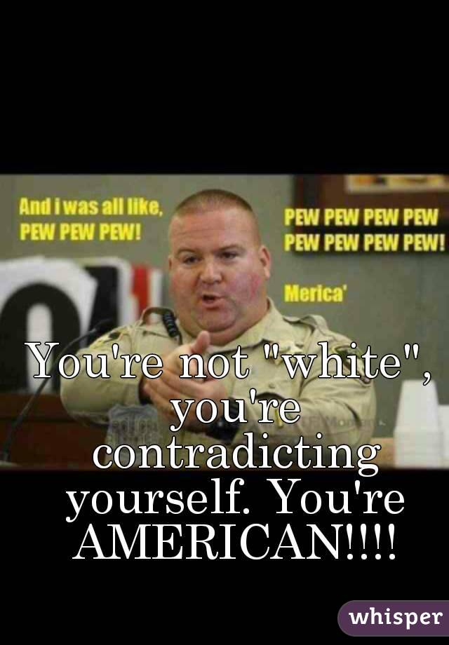 You're not "white", you're contradicting yourself. You're AMERICAN!!!!