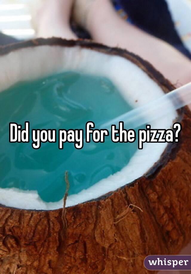 Did you pay for the pizza?
