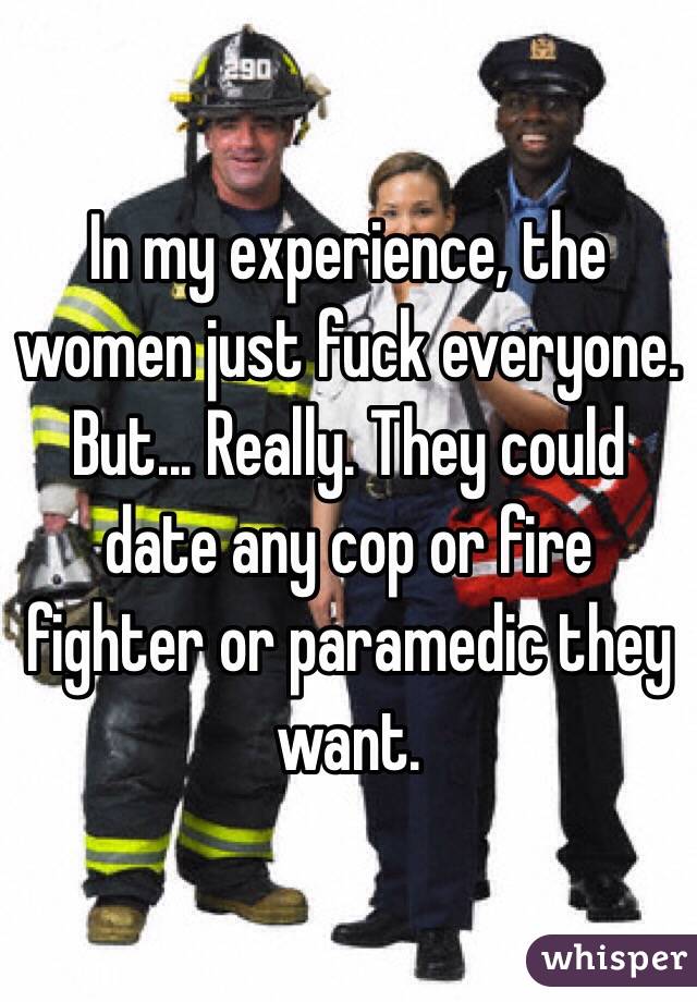 In my experience, the women just fuck everyone. But... Really. They could date any cop or fire fighter or paramedic they want.