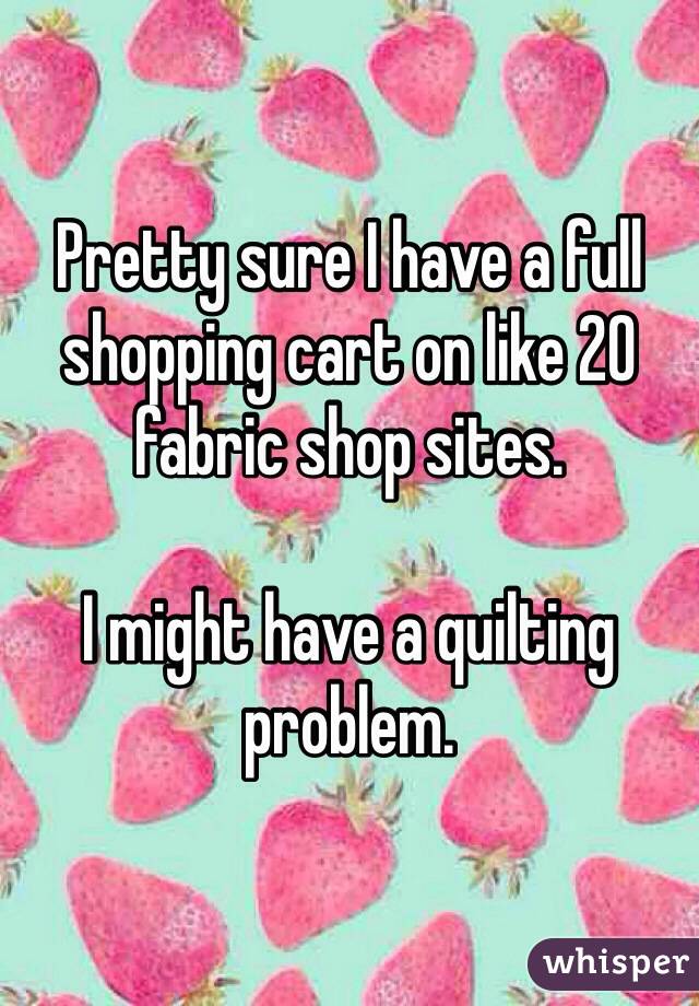 Pretty sure I have a full shopping cart on like 20 fabric shop sites.

I might have a quilting problem.