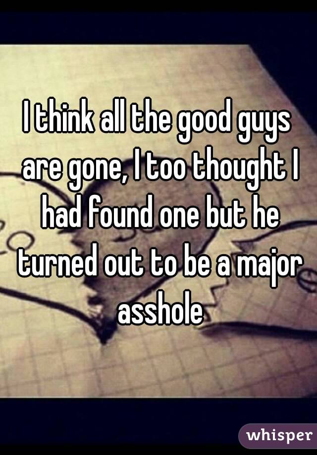 I think all the good guys are gone, I too thought I had found one but he turned out to be a major asshole