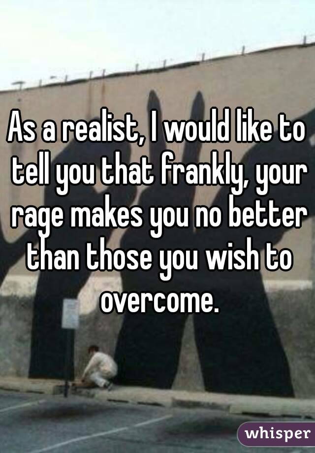As a realist, I would like to tell you that frankly, your rage makes you no better than those you wish to overcome.