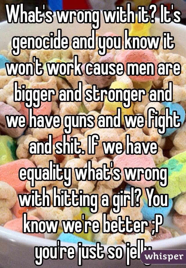 What's wrong with it? It's genocide and you know it won't work cause men are bigger and stronger and we have guns and we fight and shit. If we have equality what's wrong with hitting a girl? You know we're better ;P you're just so jelly