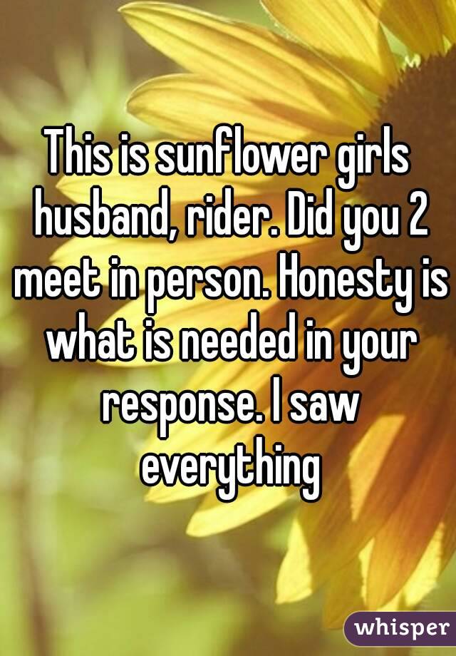 This is sunflower girls husband, rider. Did you 2 meet in person. Honesty is what is needed in your response. I saw everything