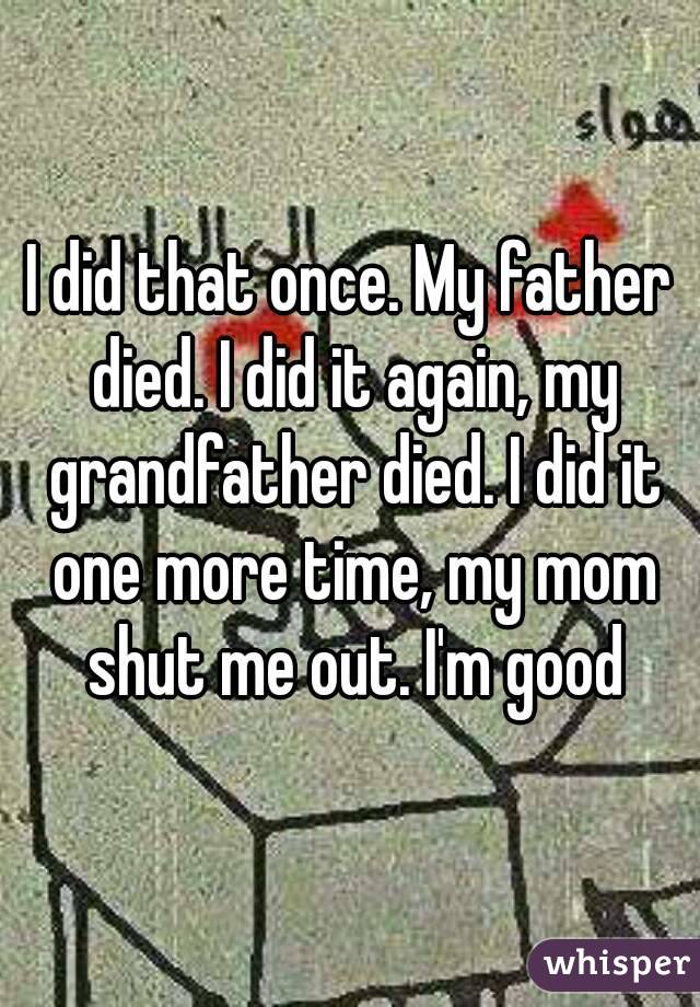I did that once. My father died. I did it again, my grandfather died. I did it one more time, my mom shut me out. I'm good