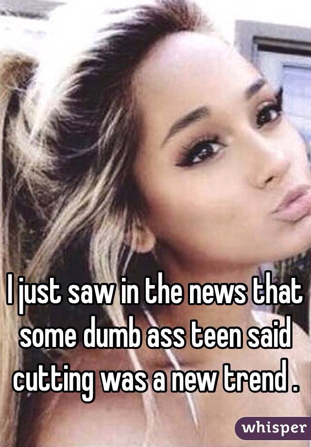 I just saw in the news that some dumb ass teen said cutting was a new trend . 