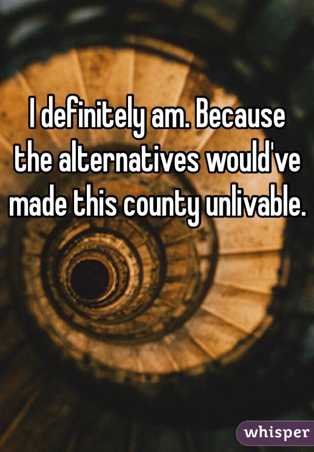 I definitely am. Because the alternatives would've made this county unlivable. 