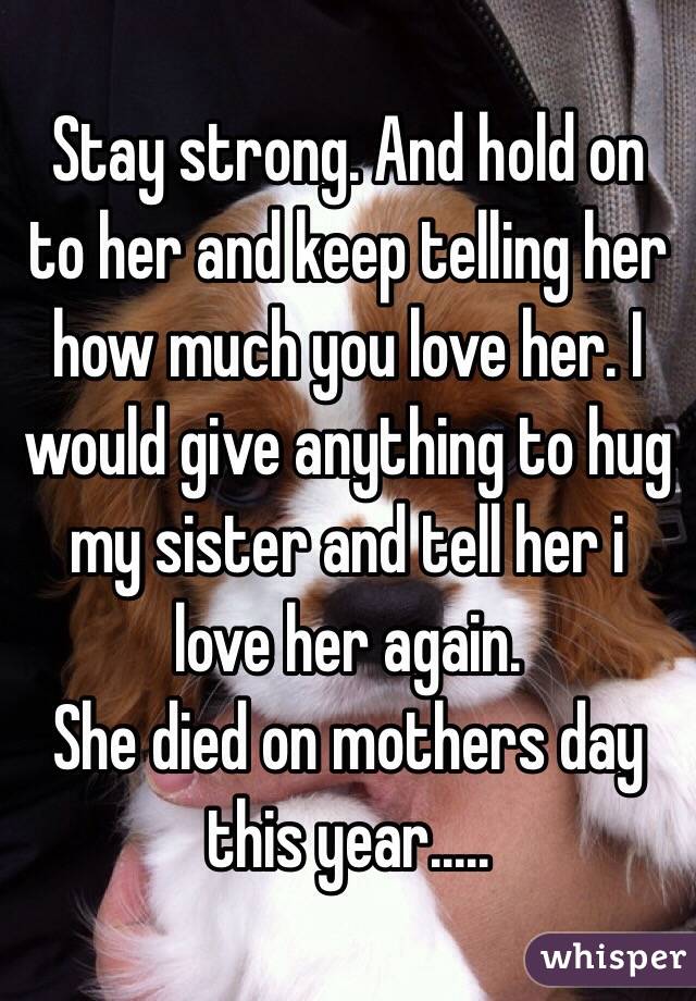 Stay strong. And hold on to her and keep telling her how much you love her. I would give anything to hug my sister and tell her i love her again. 
She died on mothers day this year..... 