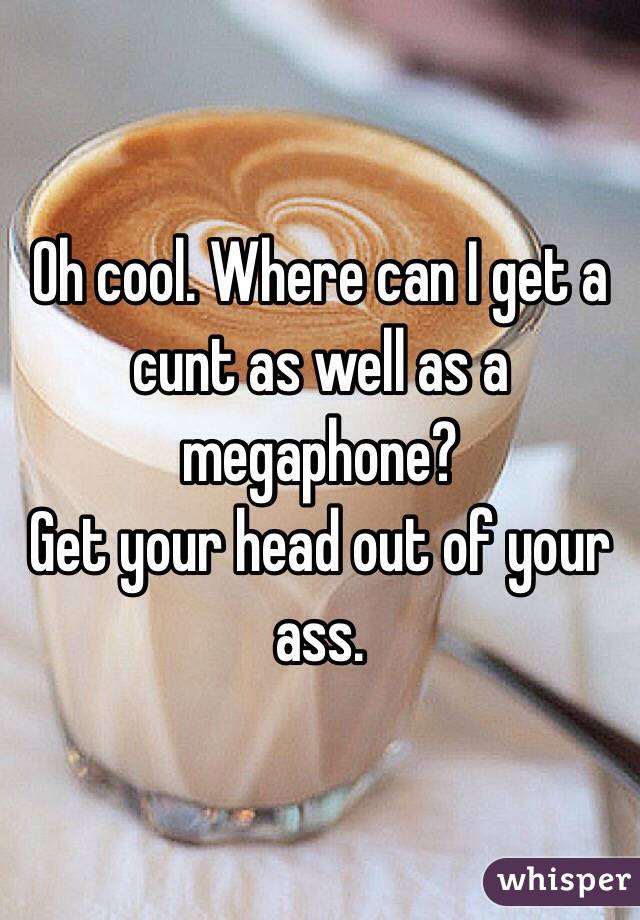 Oh cool. Where can I get a cunt as well as a megaphone? 
Get your head out of your ass. 