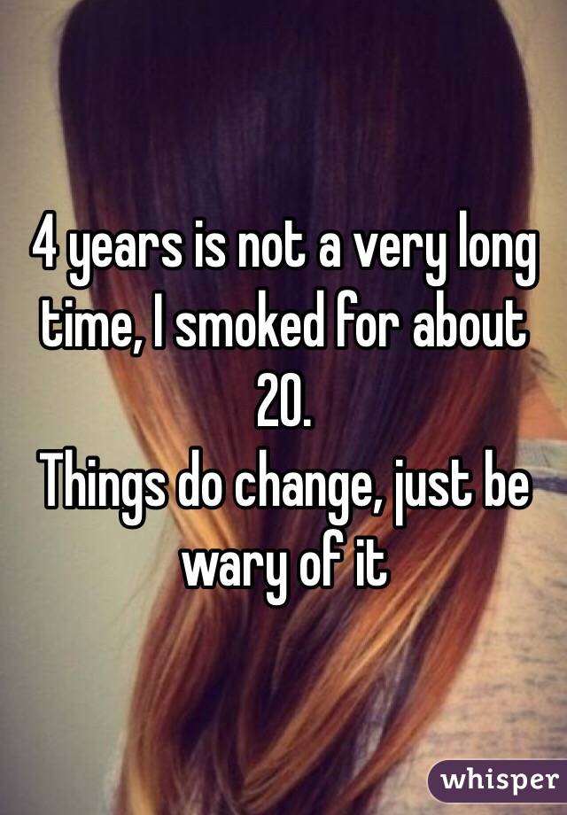 4 years is not a very long time, I smoked for about 20. 
Things do change, just be wary of it