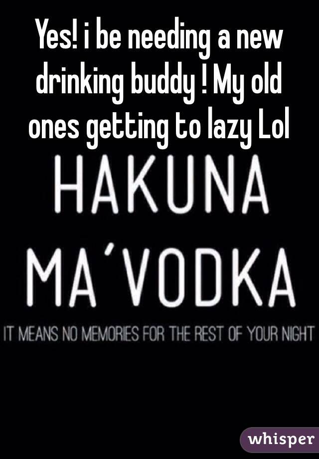 Yes! i be needing a new drinking buddy ! My old ones getting to lazy Lol