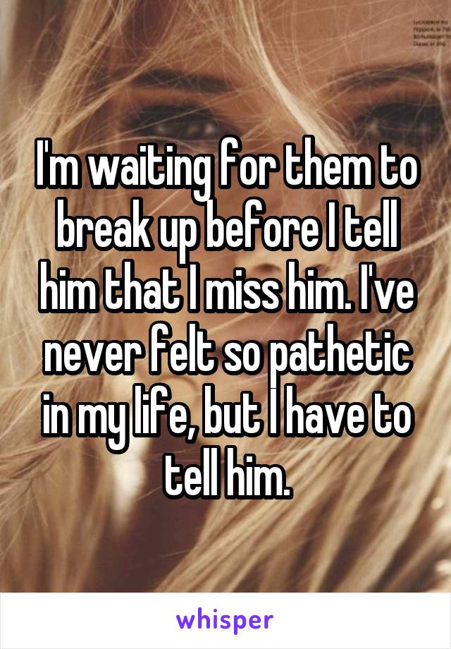 I'm waiting for them to break up before I tell him that I miss him. I've never felt so pathetic in my life, but I have to tell him.