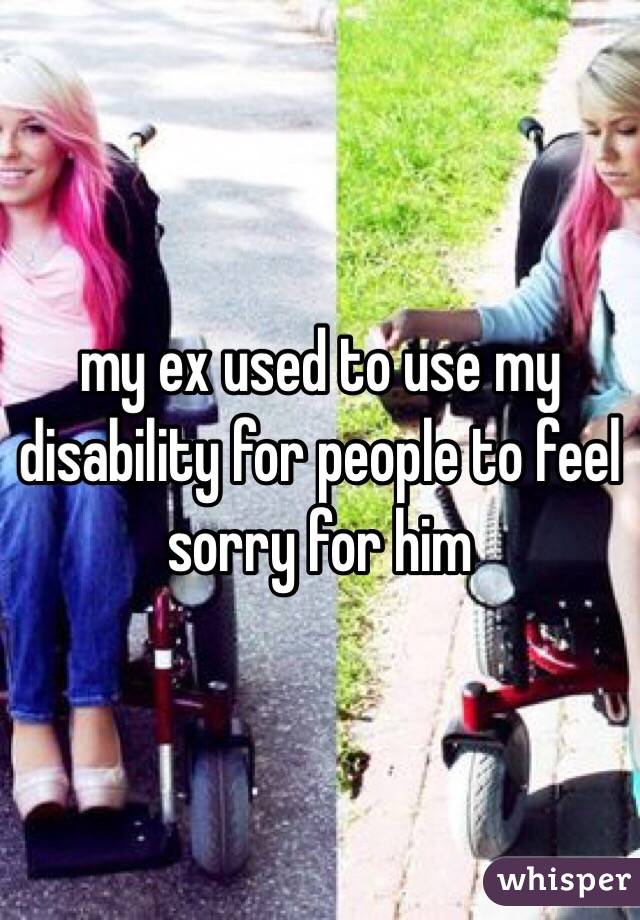 my ex used to use my disability for people to feel sorry for him 