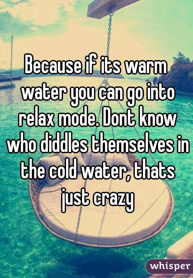Because if its warm water you can go into relax mode. Dont know who diddles themselves in the cold water, thats just crazy