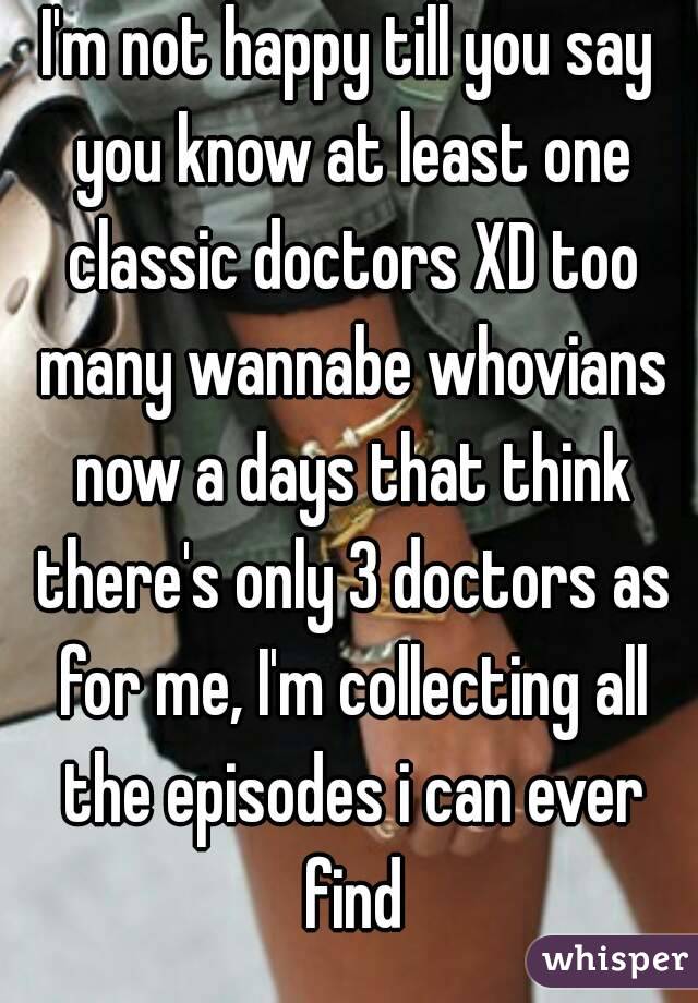 I'm not happy till you say you know at least one classic doctors XD too many wannabe whovians now a days that think there's only 3 doctors as for me, I'm collecting all the episodes i can ever find