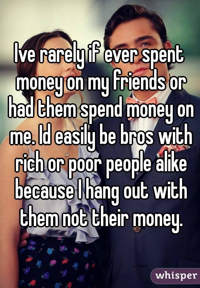 Ive rarely if ever spent money on my friends or had them spend money on me. Id easily be bros with rich or poor people alike because I hang out with them not their money.