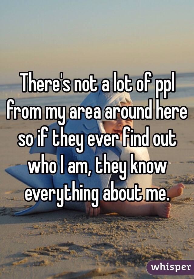 There's not a lot of ppl from my area around here so if they ever find out who I am, they know everything about me.