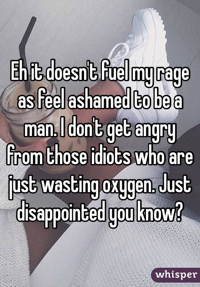 Eh it doesn't fuel my rage as feel ashamed to be a man. I don't get angry from those idiots who are just wasting oxygen. Just disappointed you know? 