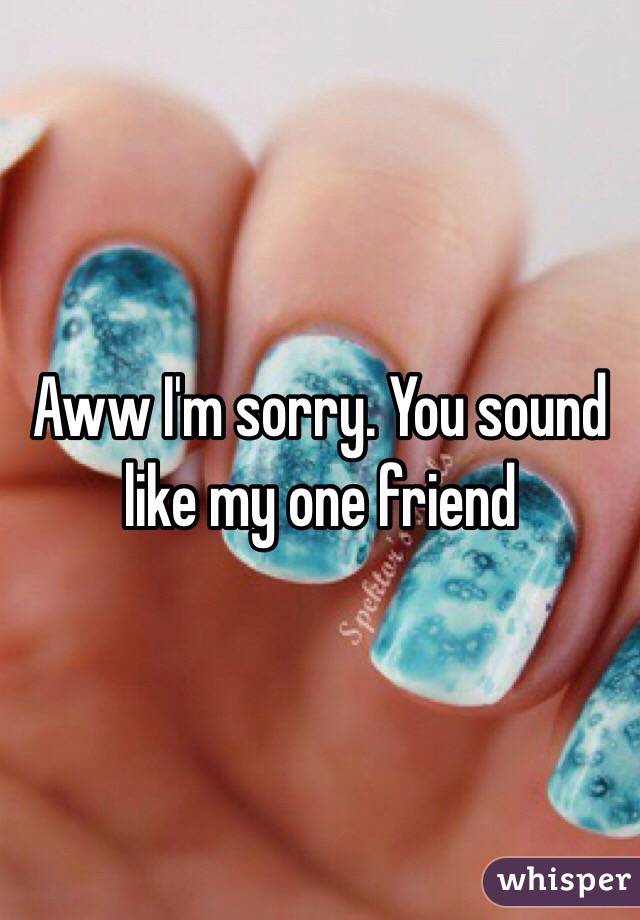 Aww I'm sorry. You sound like my one friend