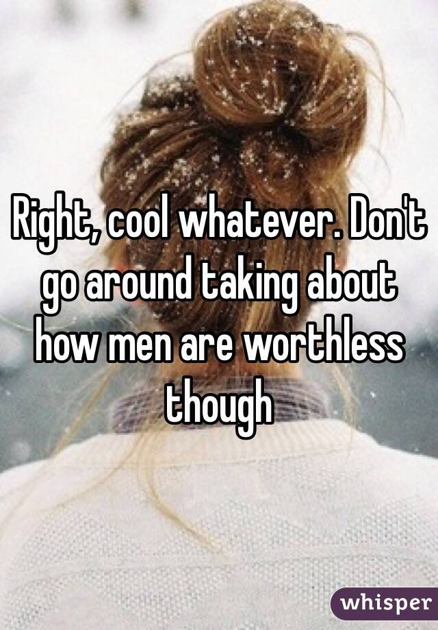 Right, cool whatever. Don't go around taking about how men are worthless though