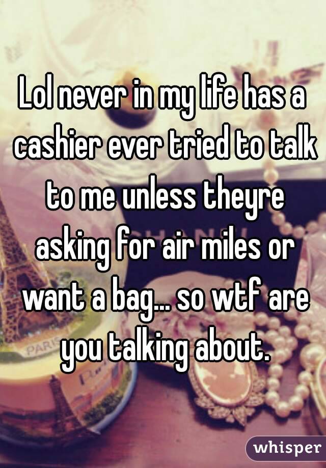 Lol never in my life has a cashier ever tried to talk to me unless theyre asking for air miles or want a bag... so wtf are you talking about.