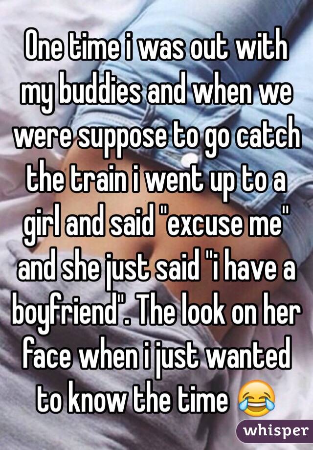 One time i was out with my buddies and when we were suppose to go catch the train i went up to a girl and said "excuse me" and she just said "i have a boyfriend". The look on her face when i just wanted to know the time 😂
