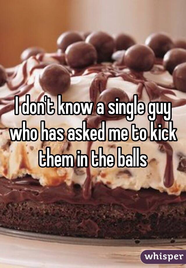 I don't know a single guy who has asked me to kick them in the balls