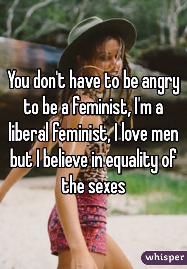 You don't have to be angry to be a feminist, I'm a liberal feminist, I love men but I believe in equality of the sexes